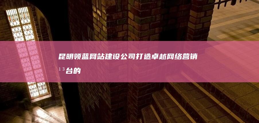 昆明领蓝网站建设公司：打造卓越网络营销平台的专业服务商