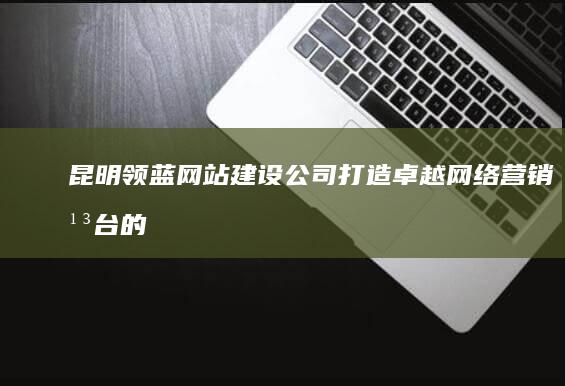 昆明领蓝网站建设公司：打造卓越网络营销平台的专业服务商